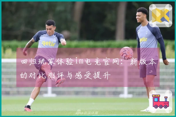 回归玩家体验im电竞官网：新版本的对比测评与感受提升