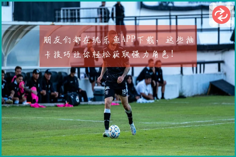 朋友们都在玩乐鱼APP下载，这些抽卡技巧让你轻松获取强力角色！