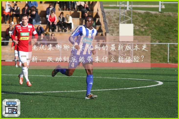 老玩家聊聊米乐官网的最新版本更新，改动到底能带来什么新体验？