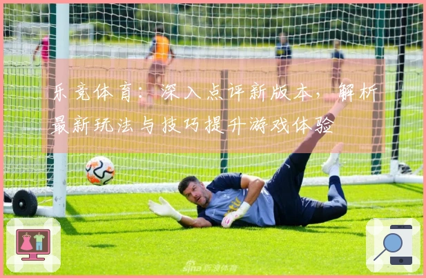 乐竞体育：深入点评新版本，解析最新玩法与技巧提升游戏体验
